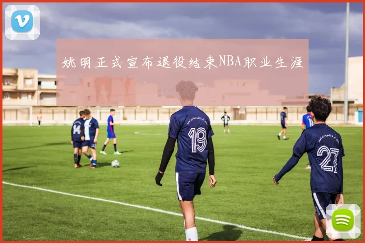 姚明正式宣布退役结束NBA职业生涯