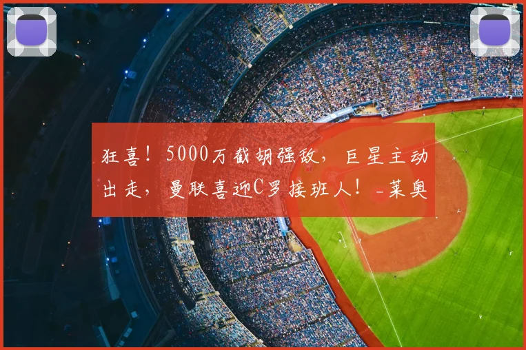 狂喜！5000万截胡强敌，巨星主动出走，曼联喜迎C罗接班人！_莱奥_米兰_阿森纳