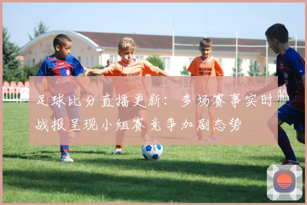 足球比分直播更新:多场赛事实时战报呈现小组赛竞争加剧态势