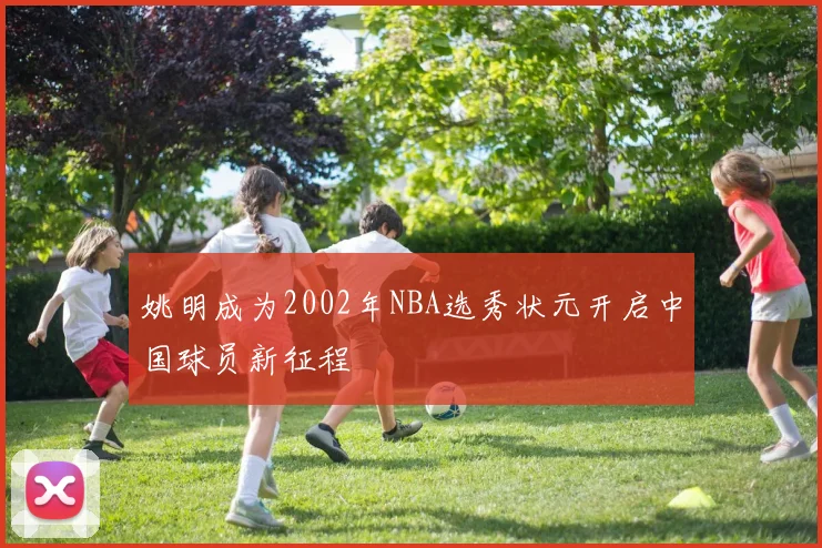 姚明成为2002年NBA选秀状元开启中国球员新征程