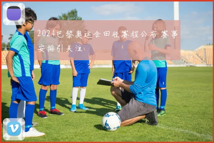2024巴黎奥运会田径赛程公布 赛事安排引关注