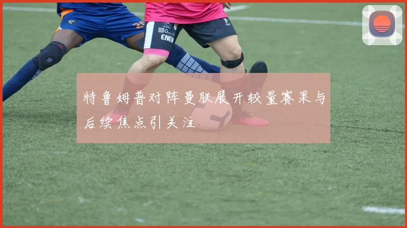 特鲁姆普对阵曼联展开较量赛果与后续焦点引关注