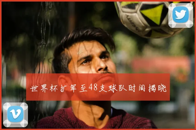 世界杯扩军至48支球队时间揭晓