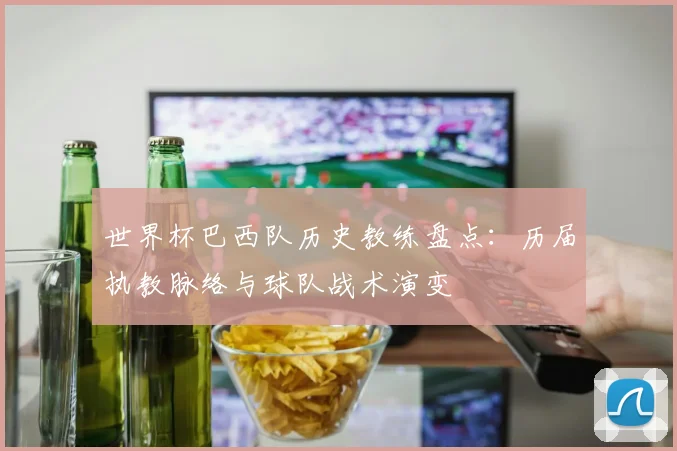 世界杯巴西队历史教练盘点：历届执教脉络与球队战术演变