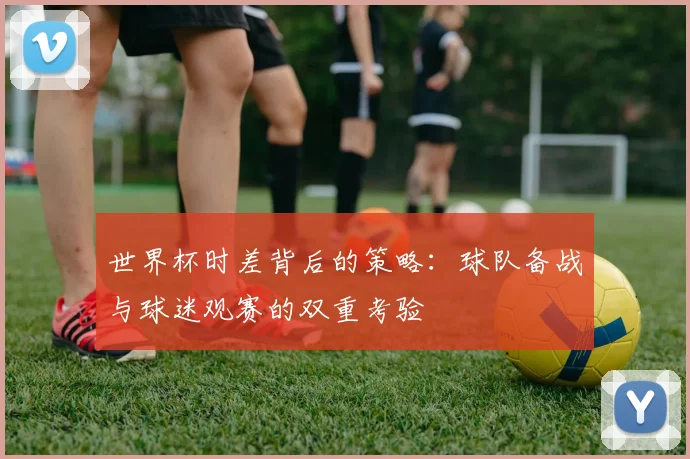 世界杯时差背后的策略：球队备战与球迷观赛的双重考验