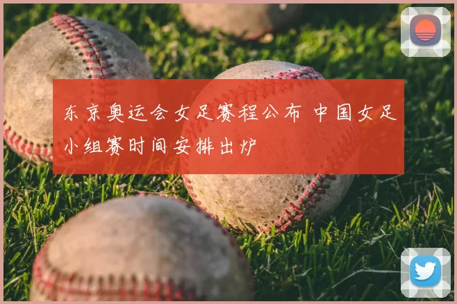 东京奥运会女足赛程公布 中国女足小组赛时间安排出炉