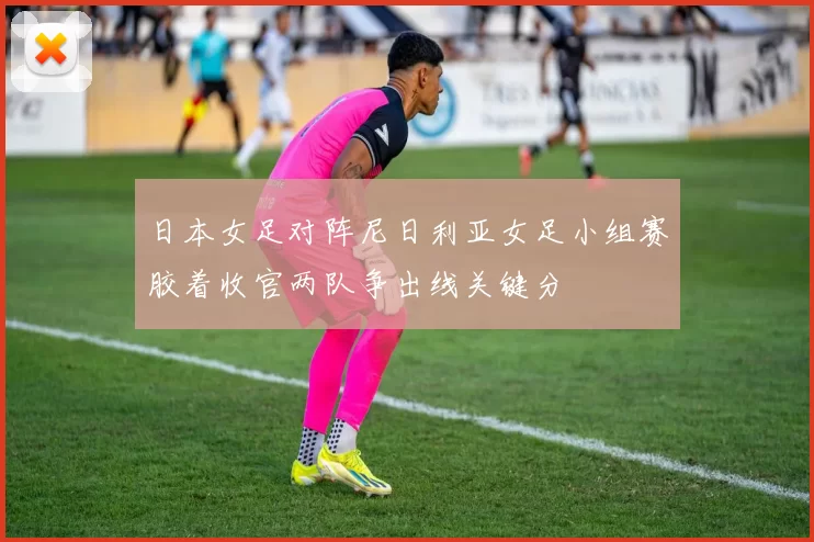 日本女足对阵尼日利亚女足小组赛胶着收官两队争出线关键分