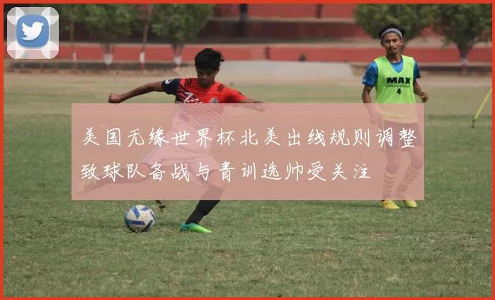 美国无缘世界杯北美出线规则调整致球队备战与青训选帅受关注