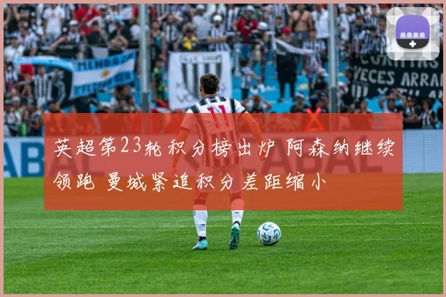 英超第23轮积分榜出炉 阿森纳继续领跑 曼城紧追积分差距缩小