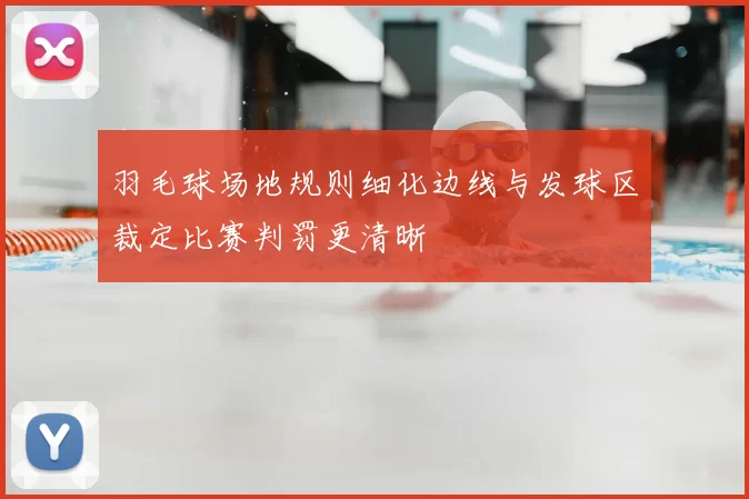 羽毛球场地规则细化边线与发球区裁定比赛判罚更清晰