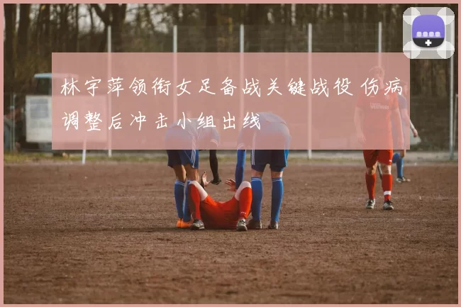 林宇萍领衔女足备战关键战役 伤病调整后冲击小组出线