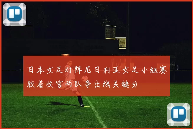 日本女足对阵尼日利亚女足小组赛胶着收官两队争出线关键分