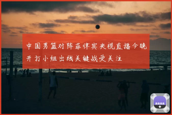 中国男篮对阵菲律宾央视直播今晚开打小组出线关键战受关注