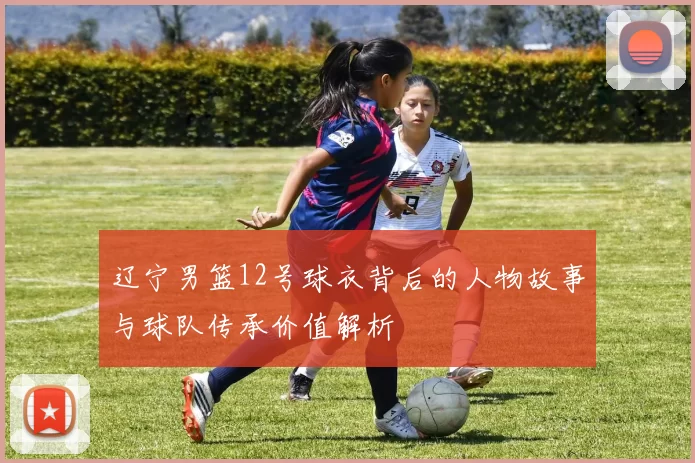 辽宁男篮12号球衣背后的人物故事与球队传承价值解析