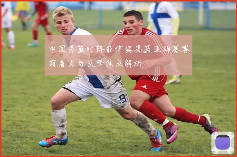 中国男篮对阵菲律宾男篮亚锦赛赛前看点与交锋焦点解析