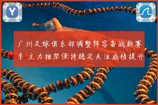 广州足球俱乐部调整阵容备战新赛季 主力框架保持稳定关注成绩提升