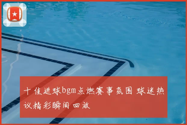 十佳进球bgm点燃赛事氛围 球迷热议精彩瞬间回放