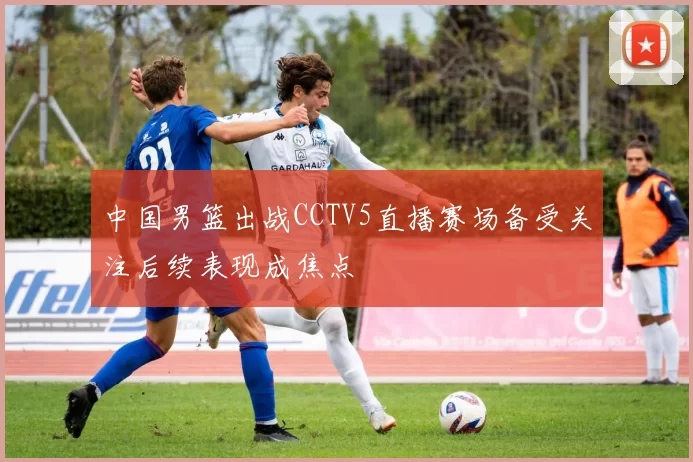 中国男篮出战CCTV5直播赛场备受关注后续表现成焦点