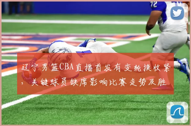 辽宁男篮CBA直播首发有变轮换收紧，关键球员缺席影响比赛走势及胜负看点