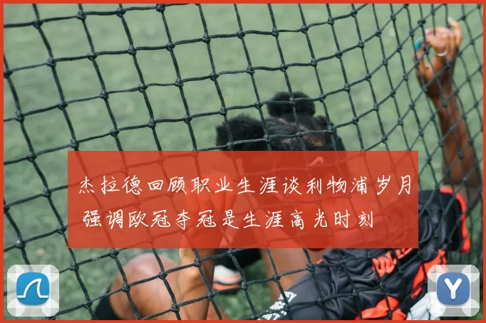 杰拉德回顾职业生涯谈利物浦岁月 强调欧冠夺冠是生涯高光时刻