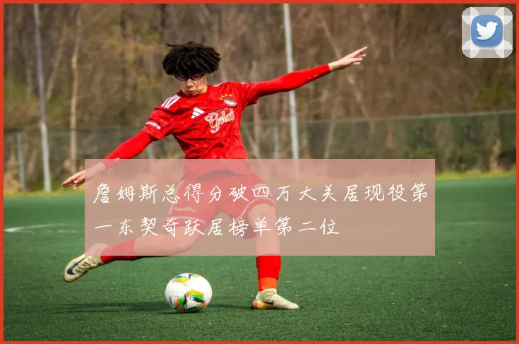 詹姆斯总得分破四万大关居现役第一东契奇跃居榜单第二位