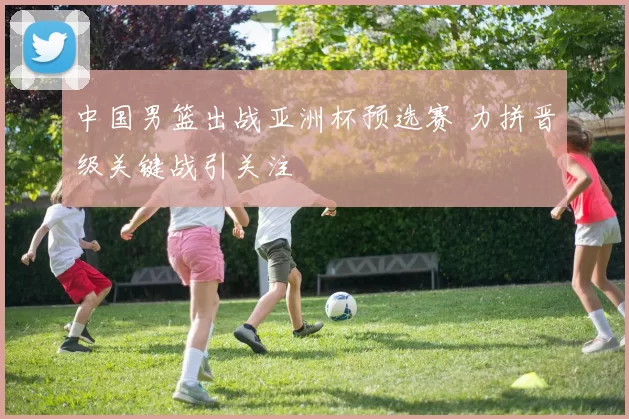 中国男篮出战亚洲杯预选赛 力拼晋级关键战引关注