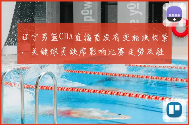 辽宁男篮CBA直播首发有变轮换收紧，关键球员缺席影响比赛走势及胜负看点