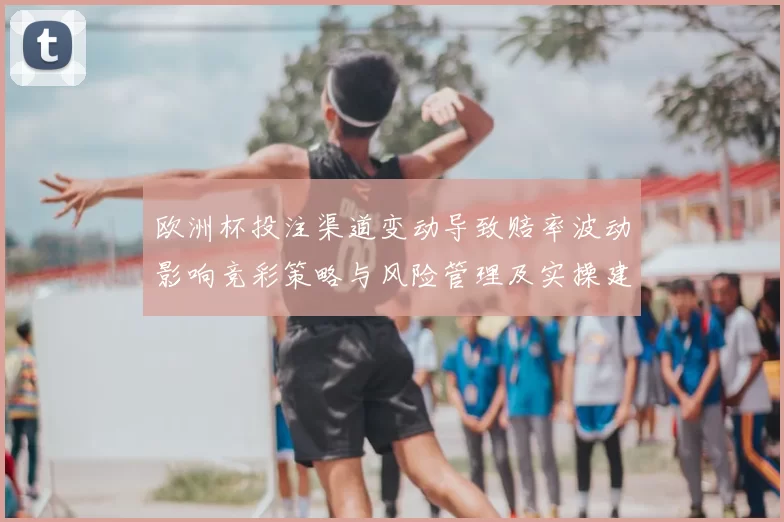 欧洲杯投注渠道变动导致赔率波动影响竞彩策略与风险管理及实操建议