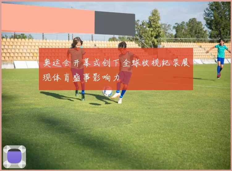 奥运会开幕式创下全球收视纪录展现体育盛事影响力