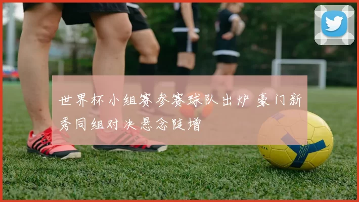 世界杯小组赛参赛球队出炉 豪门新秀同组对决悬念陡增