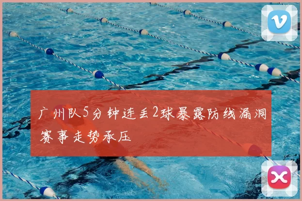 广州队5分钟连丢2球暴露防线漏洞 赛事走势承压