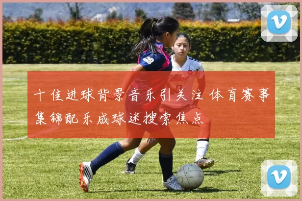 十佳进球背景音乐引关注 体育赛事集锦配乐成球迷搜索焦点