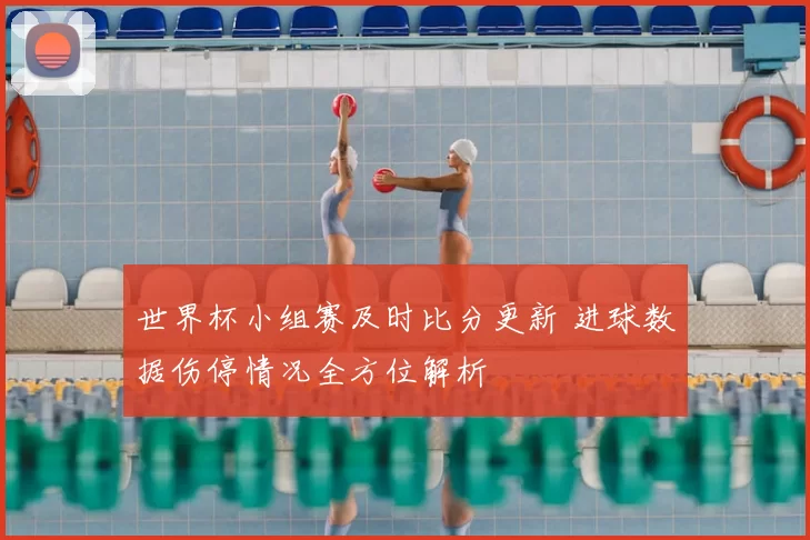 世界杯小组赛及时比分更新 进球数据伤停情况全方位解析
