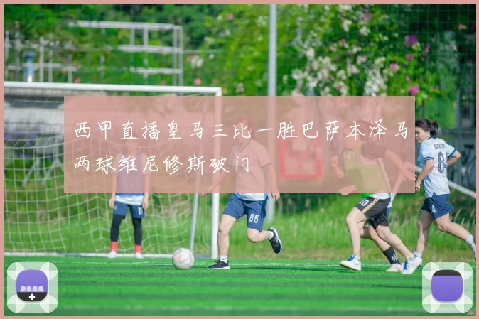 西甲直播皇马三比一胜巴萨本泽马两球维尼修斯破门