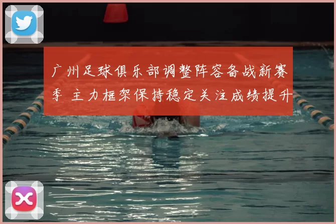 广州足球俱乐部调整阵容备战新赛季 主力框架保持稳定关注成绩提升