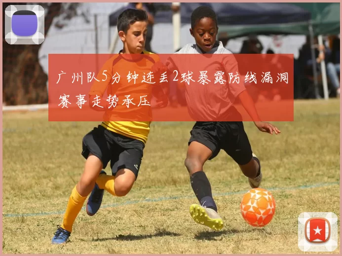 广州队5分钟连丢2球暴露防线漏洞 赛事走势承压